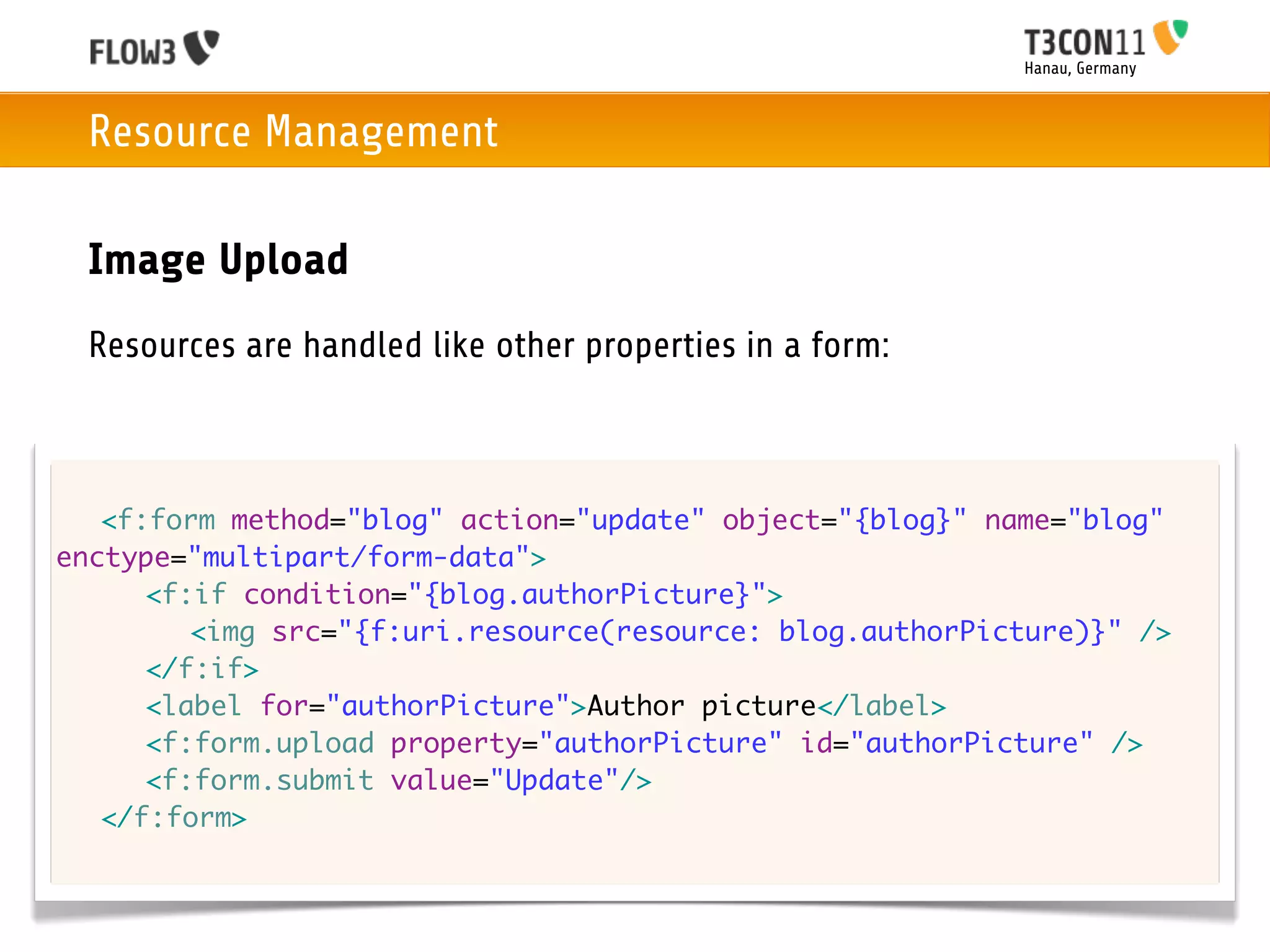 Hanau, Germany



 Resource Management

 Image Upload
 Resources are handled like other properties in a form:



	 <f:form method="blog" action="update" object="{blog}" name="blog"
enctype="multipart/form-data">
	 	 <f:if condition="{blog.authorPicture}">
	 	 	 <img src="{f:uri.resource(resource: blog.authorPicture)}" />
	 	 </f:if>
	 	 <label for="authorPicture">Author picture</label>
	 	 <f:form.upload property="authorPicture" id="authorPicture" />
	 	 <f:form.submit value="Update"/>
	 </f:form>
 