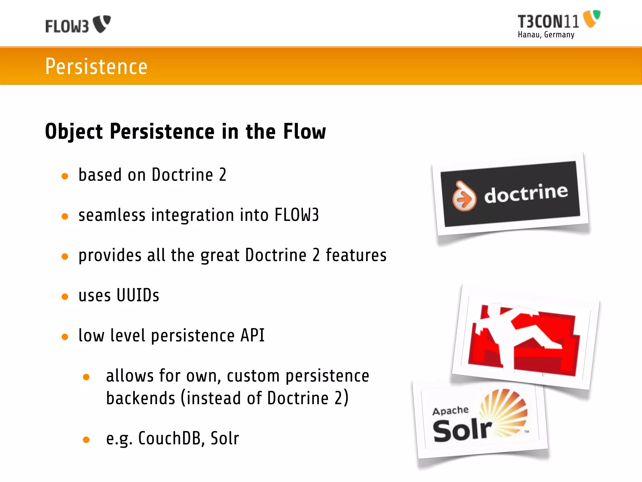 Hanau, Germany



Persistence

Object Persistence in the Flow
 • based on Doctrine 2

 • seamless integration into FLOW3

 • provides all the great Doctrine 2 features

 • uses UUIDs

 • low level persistence API

   • allows for own, custom persistence
     backends (instead of Doctrine 2)

   • e.g. CouchDB, Solr
 