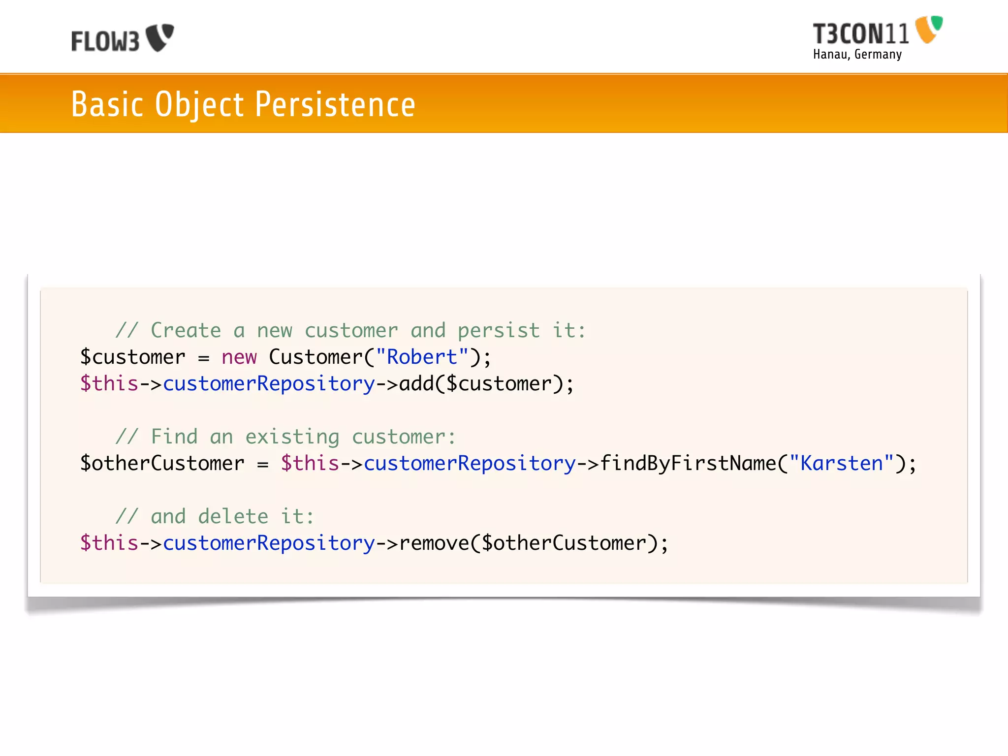 Hanau, Germany



    Basic Object Persistence




	   	 // Create a new customer and persist it:
	   $customer = new Customer("Robert");
	   $this->customerRepository->add($customer);

	   	 // Find an existing customer:
	   $otherCustomer = $this->customerRepository->findByFirstName("Karsten");
	
	   	 // and delete it:
	   $this->customerRepository->remove($otherCustomer);
 