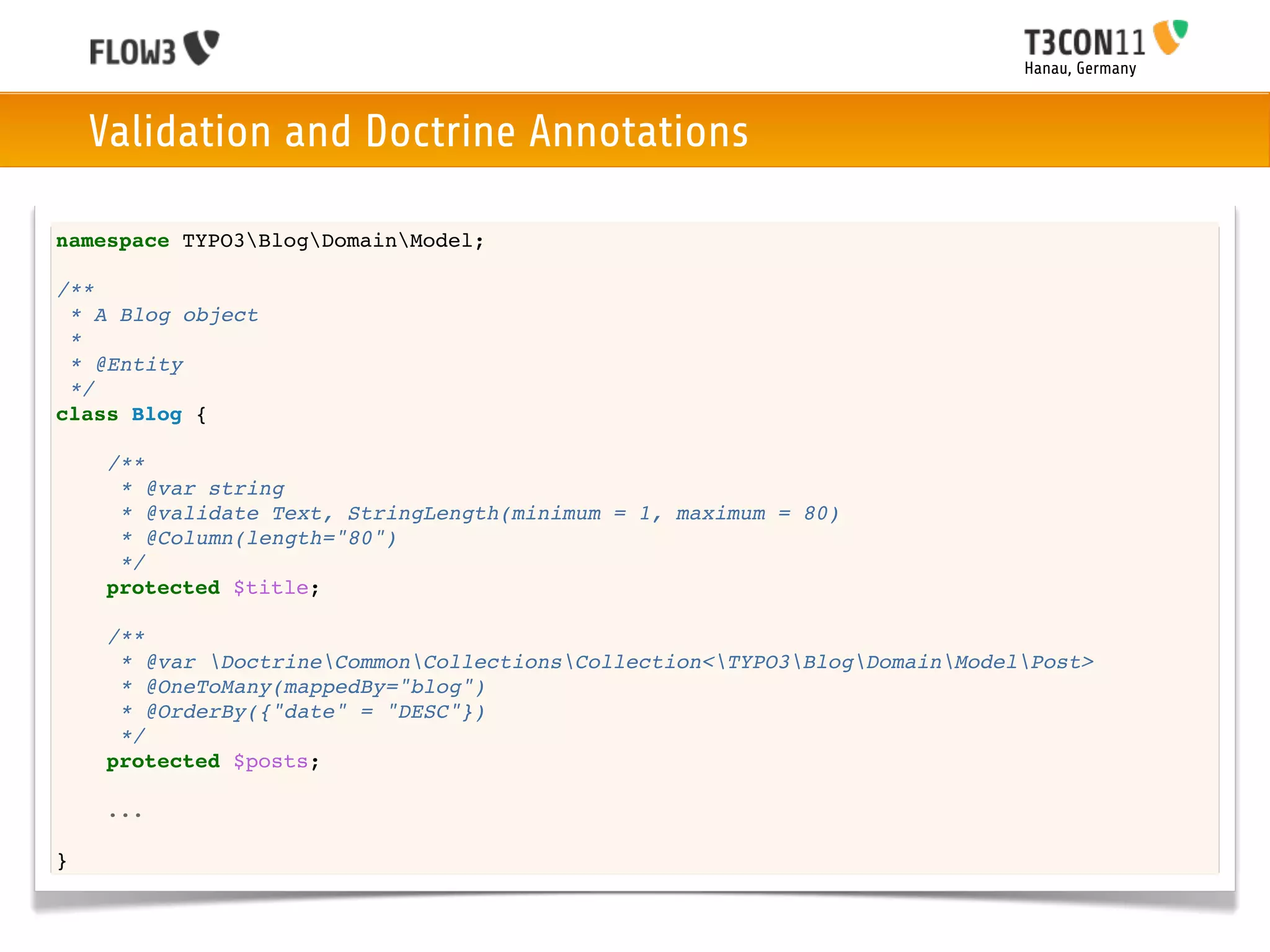 Hanau, Germany



    Validation and Doctrine Annotations

namespace TYPO3BlogDomainModel;

/**
 * A Blog object
 *
 * @Entity
 */
class Blog {

    /**
     * @var string
     * @validate Text, StringLength(minimum = 1, maximum = 80)
     * @Column(length="80")
     */
    protected $title;

    /**
     * @var DoctrineCommonCollectionsCollection<TYPO3BlogDomainModelPost>
     * @OneToMany(mappedBy="blog")
     * @OrderBy({"date" = "DESC"})
     */
    protected $posts;

    ...

}
 