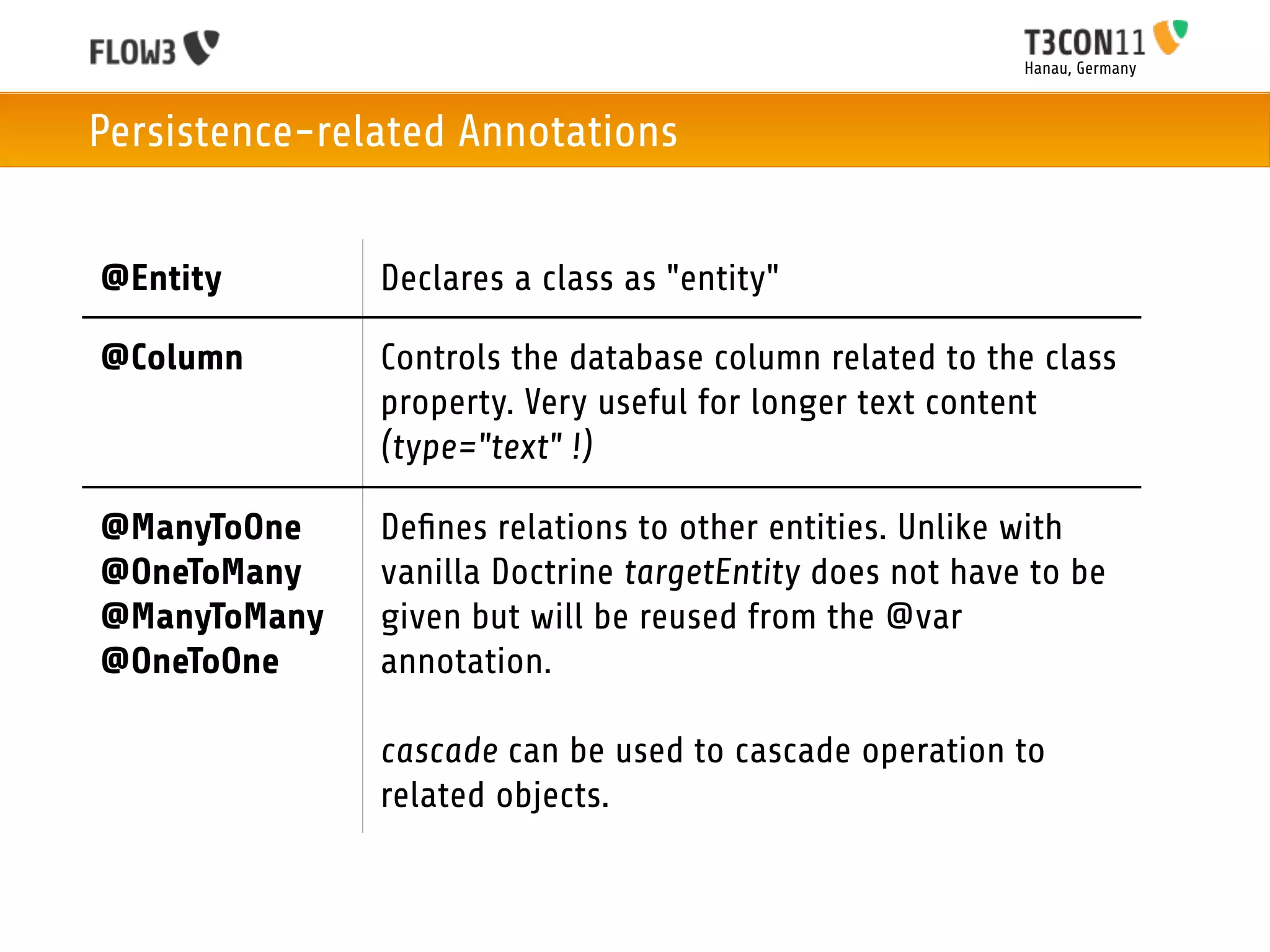 Hanau, Germany



Persistence-related Annotations


@Entity        Declares a class as "entity"

@Column        Controls the database column related to the class
               property. Very useful for longer text content
               (type="text" !)

@ManyToOne     Deﬁnes relations to other entities. Unlike with
@OneToMany     vanilla Doctrine targetEntity does not have to be
@ManyToMany    given but will be reused from the @var
@OneToOne      annotation.

               cascade can be used to cascade operation to
               related objects.
 
