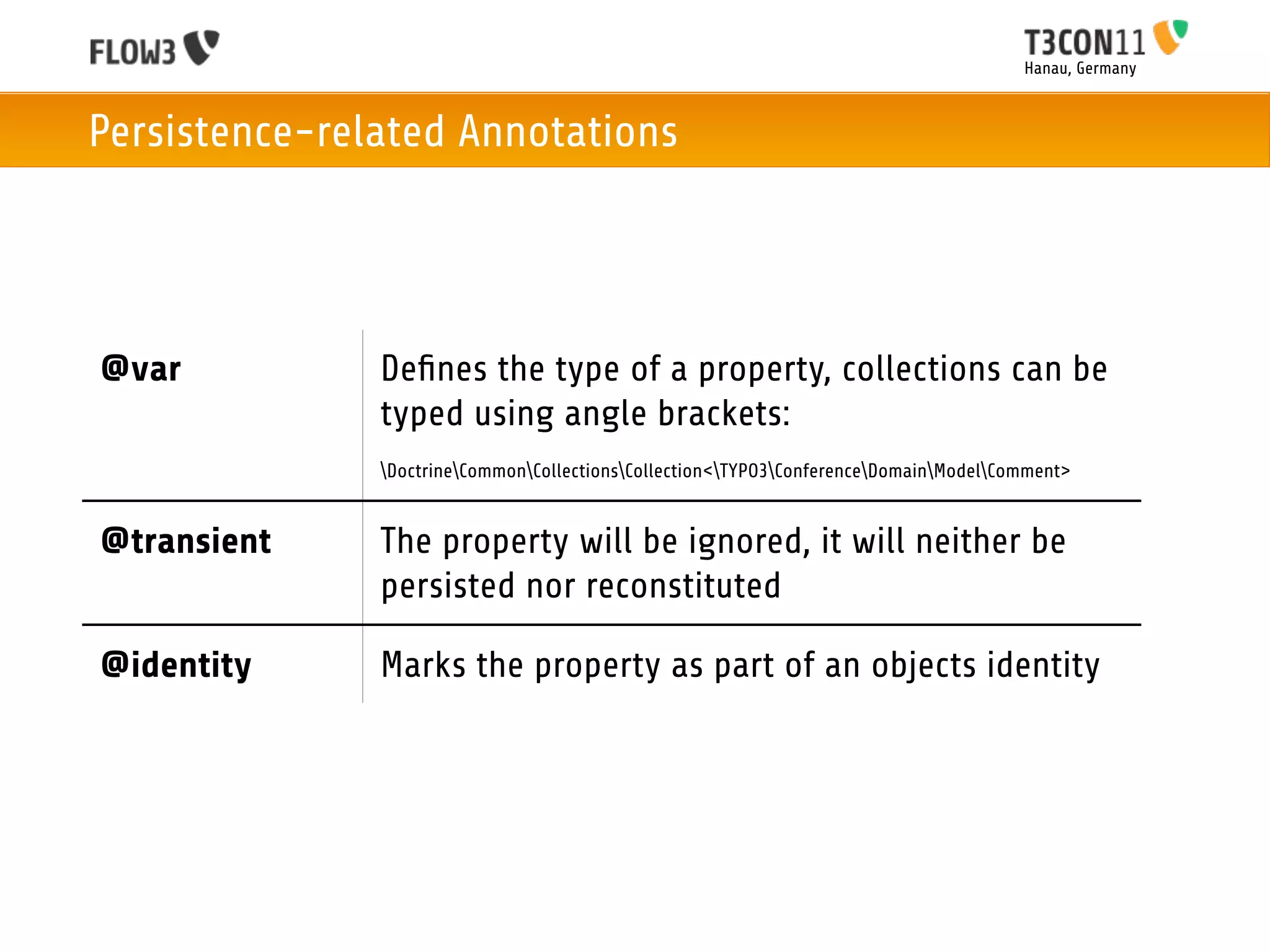 Hanau, Germany



Persistence-related Annotations




@var           Deﬁnes the type of a property, collections can be
               typed using angle brackets:
               DoctrineCommonCollectionsCollection<TYPO3ConferenceDomainModelComment>


@transient     The property will be ignored, it will neither be
               persisted nor reconstituted

@identity      Marks the property as part of an objects identity
 