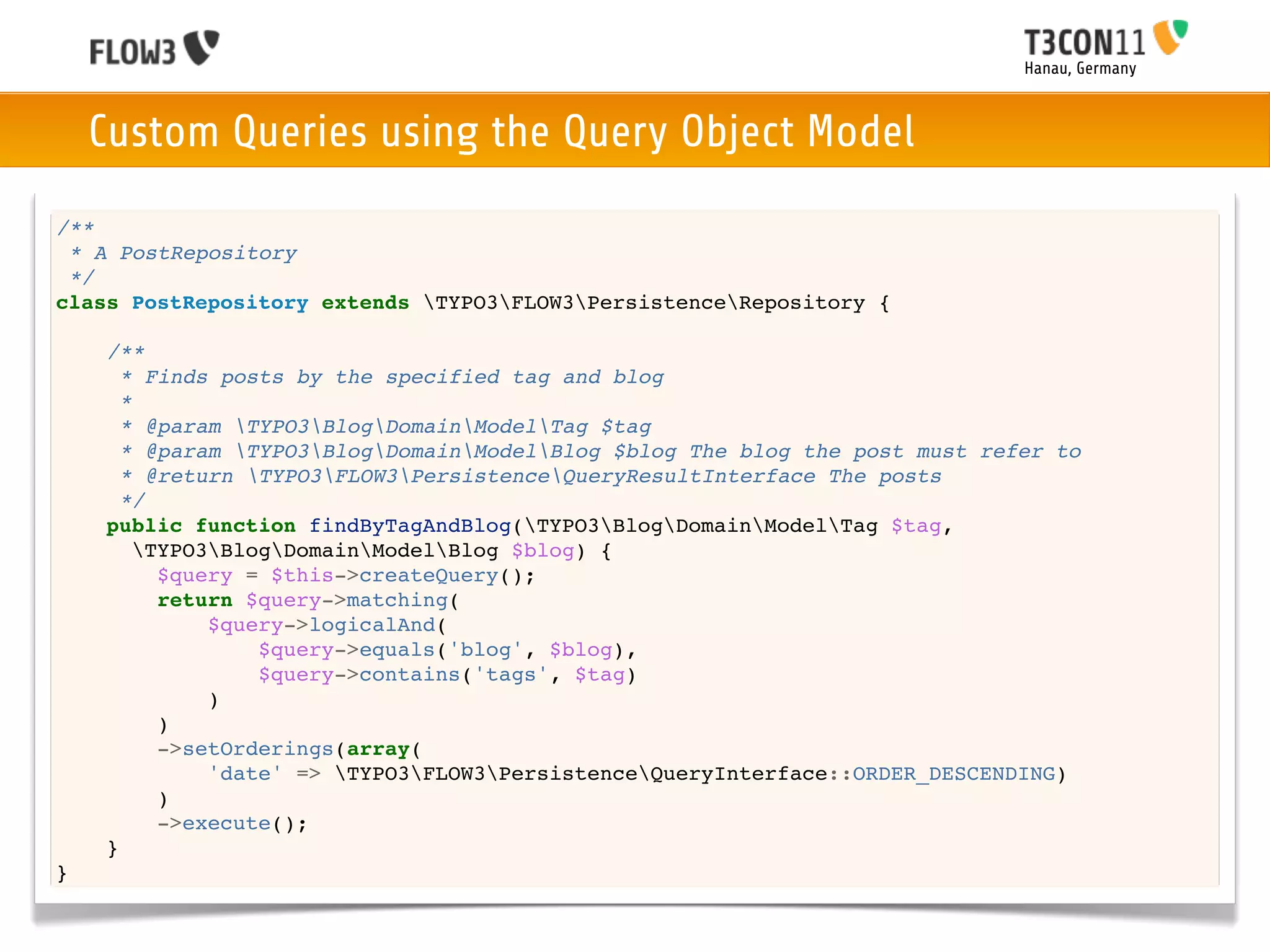 Hanau, Germany



    Custom Queries using the Query Object Model
/**
 * A PostRepository
 */
class PostRepository extends TYPO3FLOW3PersistenceRepository {

    /**
      * Finds posts by the specified tag and blog
      *
      * @param TYPO3BlogDomainModelTag $tag
      * @param TYPO3BlogDomainModelBlog $blog The blog the post must refer to
      * @return TYPO3FLOW3PersistenceQueryResultInterface The posts
      */
    public function findByTagAndBlog(TYPO3BlogDomainModelTag $tag,
        TYPO3BlogDomainModelBlog $blog) {
          $query = $this->createQuery();
          return $query->matching(
              $query->logicalAnd(
                  $query->equals('blog', $blog),
                  $query->contains('tags', $tag)
              )
          )
          ->setOrderings(array(
              'date' => TYPO3FLOW3PersistenceQueryInterface::ORDER_DESCENDING)
          )
          ->execute();
    }
}
 
