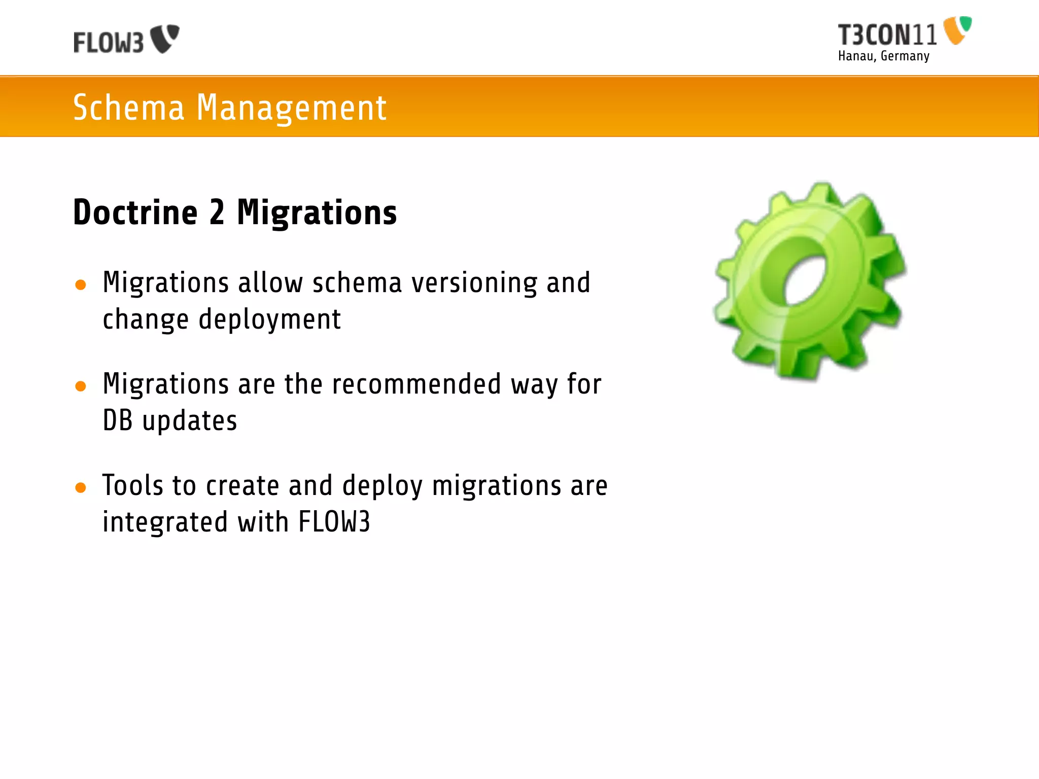 Hanau, Germany



Schema Management

Doctrine 2 Migrations
• Migrations allow schema versioning and
  change deployment

• Migrations are the recommended way for
  DB updates

• Tools to create and deploy migrations are
  integrated with FLOW3
 