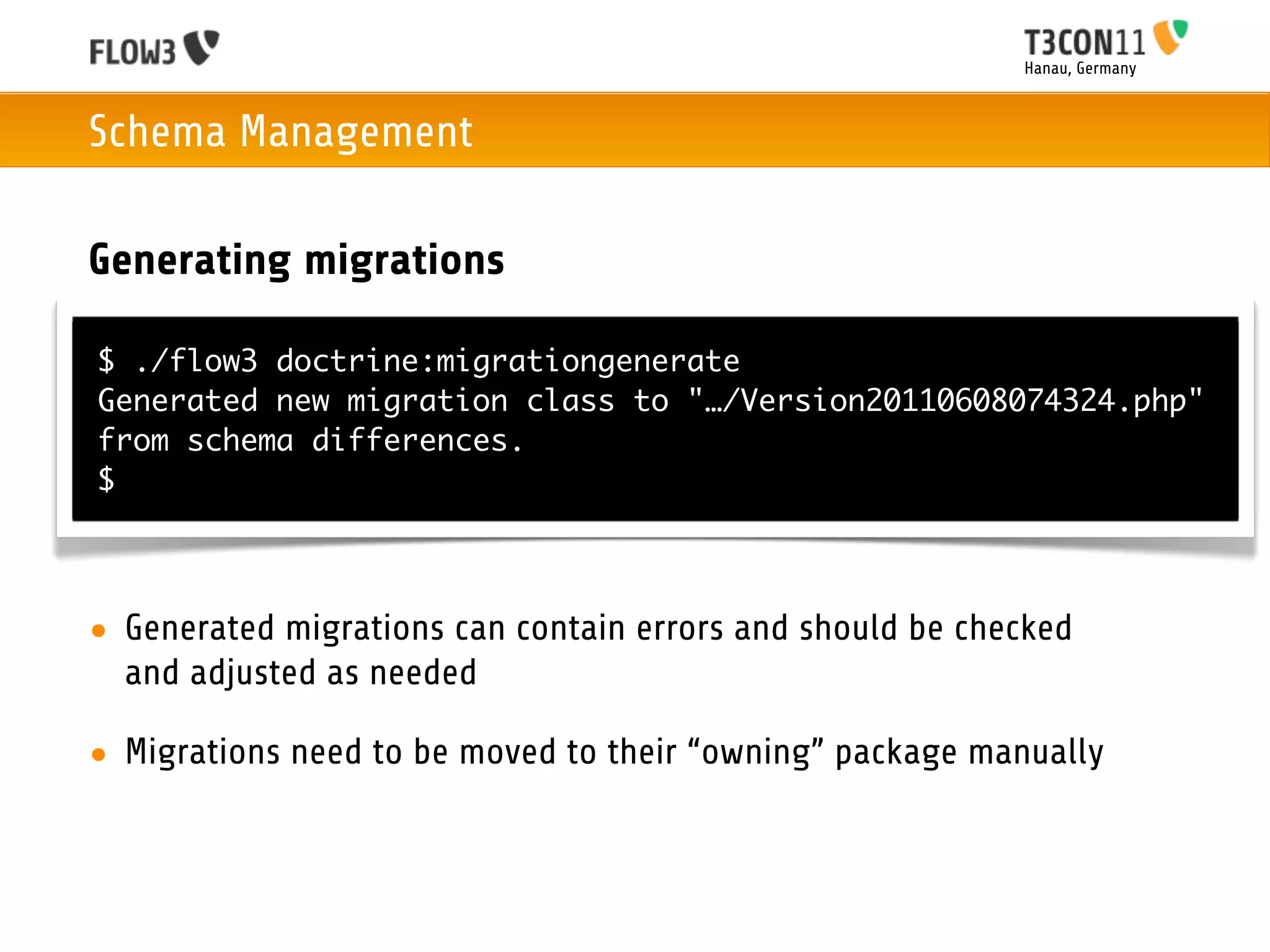 Hanau, Germany



Schema Management

Generating migrations

$ ./flow3 doctrine:migrationgenerate
Generated new migration class to "…/Version20110608074324.php"
from schema differences.
$




• Generated migrations can contain errors and should be checked
  and adjusted as needed

• Migrations need to be moved to their “owning” package manually
 