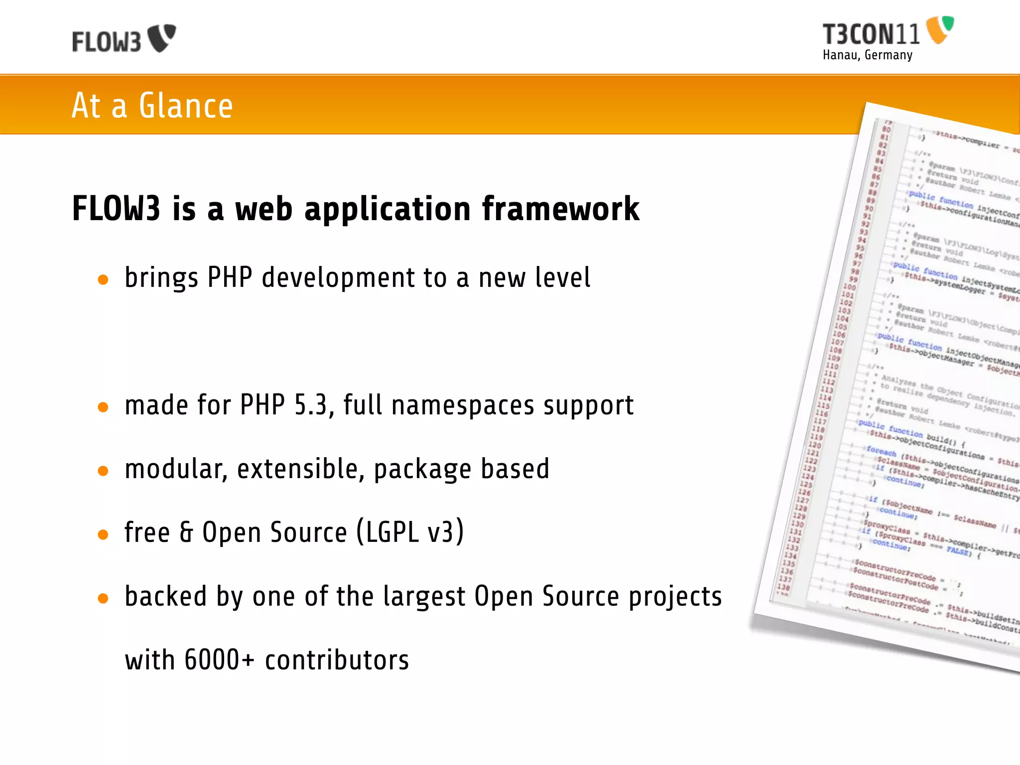 Hanau, Germany



At a Glance

FLOW3 is a web application framework
 • brings PHP development to a new level



 • made for PHP 5.3, full namespaces support

 • modular, extensible, package based

 • free & Open Source (LGPL v3)

 • backed by one of the largest Open Source projects

   with 6000+ contributors
 