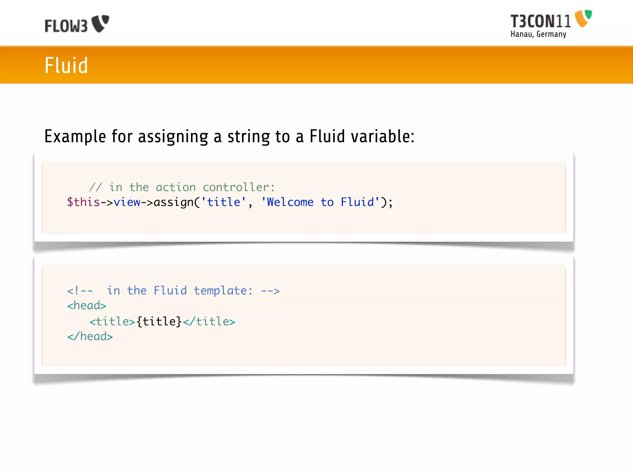 Hanau, Germany



Fluid


Example for assigning a string to a Fluid variable:

	   	 // in the action controller:
	   $this->view->assign('title', 'Welcome to Fluid');




	   <!-- in the Fluid template: -->
	   <head>
	   	 <title>{title}</title>
	   </head>
 