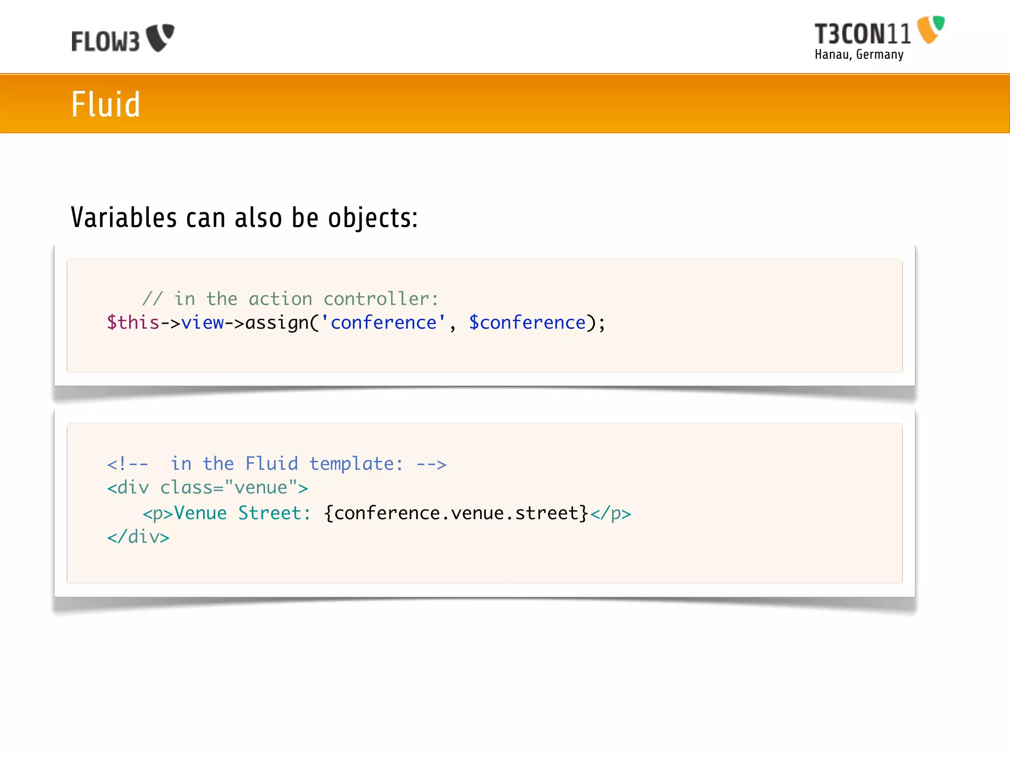 Hanau, Germany



Fluid


Variables can also be objects:

	   	 // in the action controller:
	   $this->view->assign('conference', $conference);




	   <!-- in the Fluid template: -->
	   <div class="venue">
	   	 <p>Venue Street: {conference.venue.street}</p>
	   </div>
 