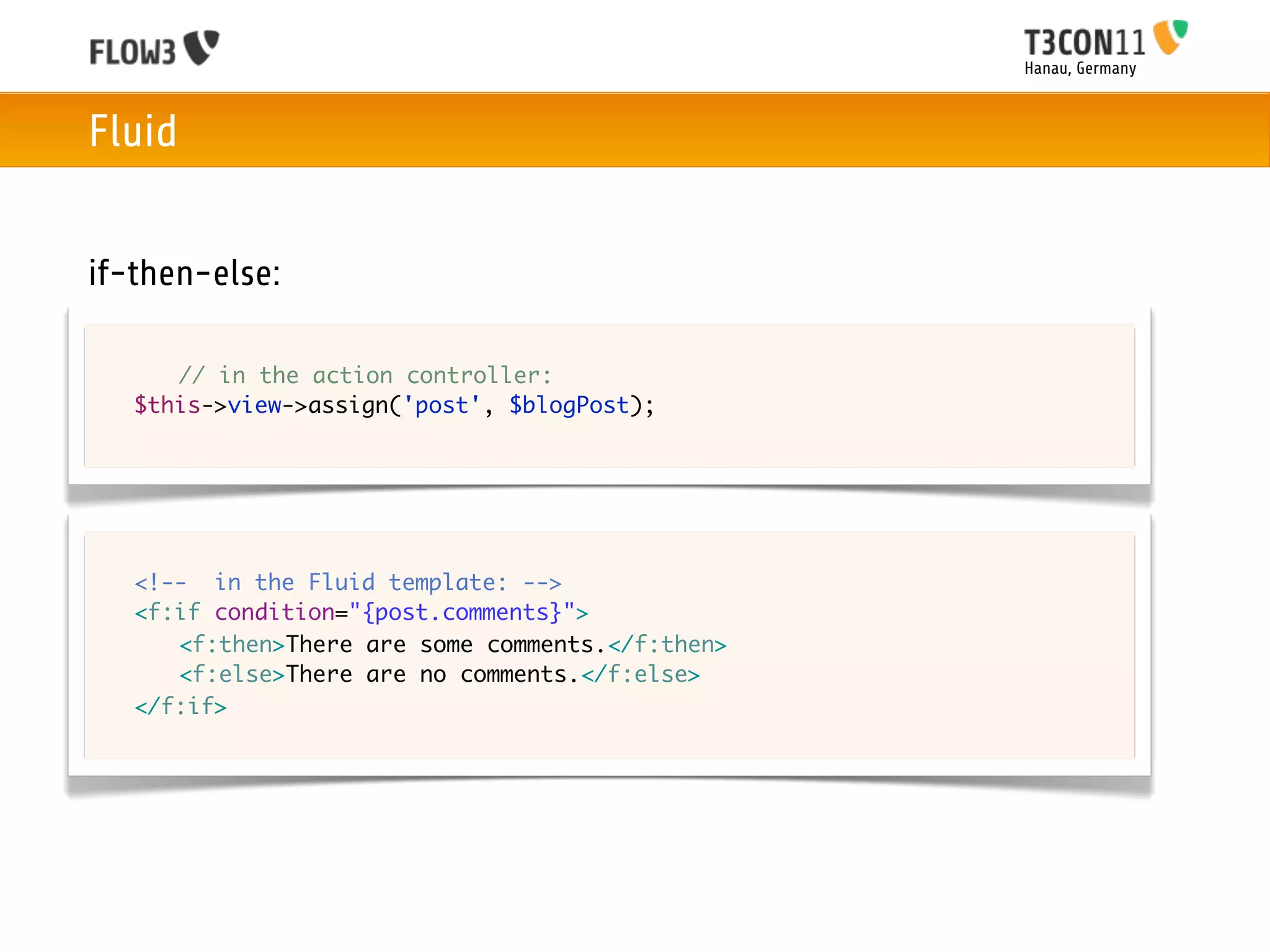 Hanau, Germany



Fluid


if-then-else:

	   	 // in the action controller:
	   $this->view->assign('post', $blogPost);




	   <!-- in the Fluid template: -->
	   <f:if condition="{post.comments}">
	   	 <f:then>There are some comments.</f:then>
	   	 <f:else>There are no comments.</f:else>		
	   </f:if>
 