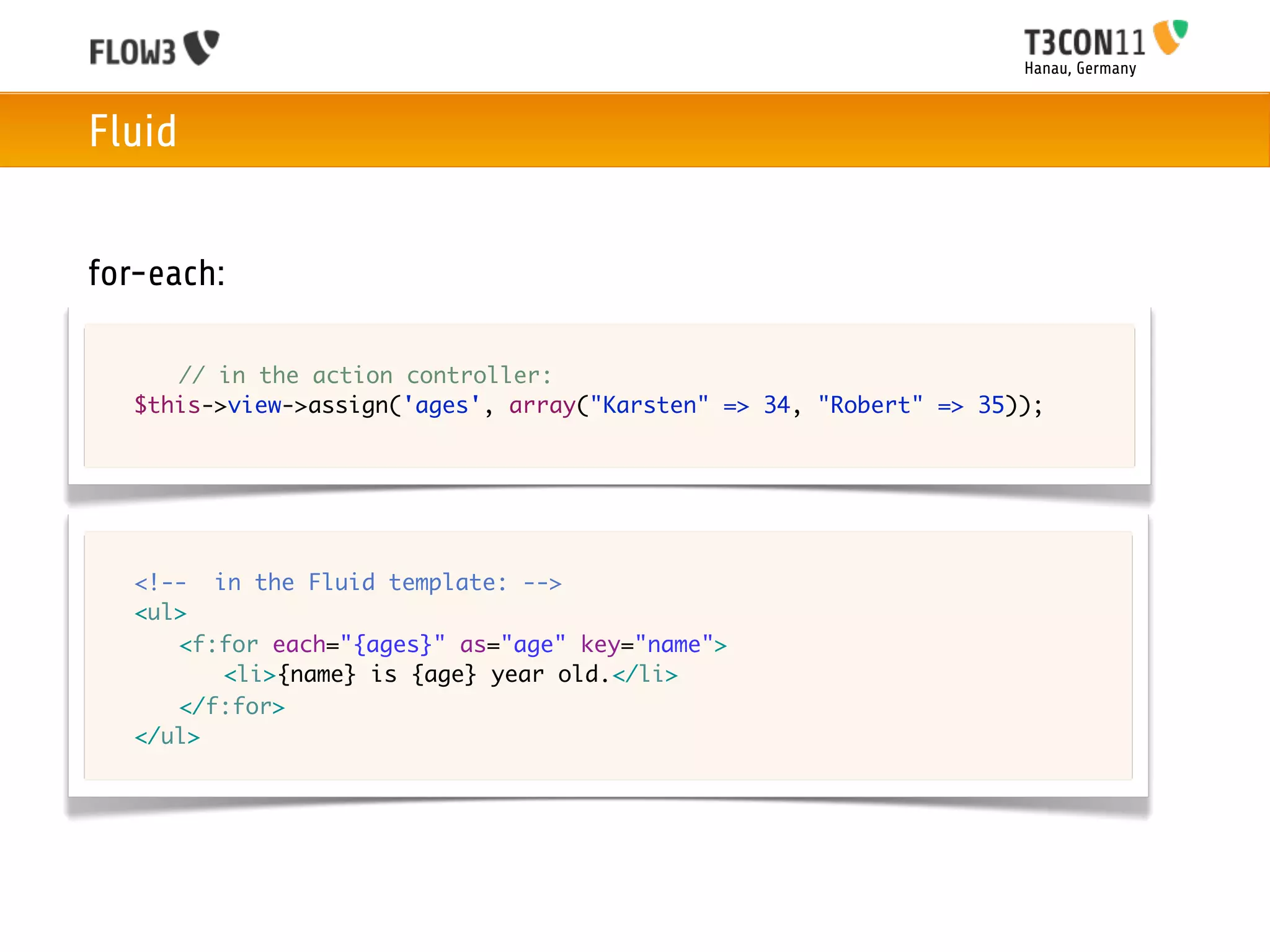 Hanau, Germany



Fluid


for-each:

	   	 // in the action controller:
	   $this->view->assign('ages', array("Karsten" => 34, "Robert" => 35));




	   <!-- in the Fluid template: -->
	   <ul>
	   	 <f:for each="{ages}" as="age" key="name">
	   	 	 <li>{name} is {age} year old.</li>
	   	 </f:for>
	   </ul>	 	 	
 