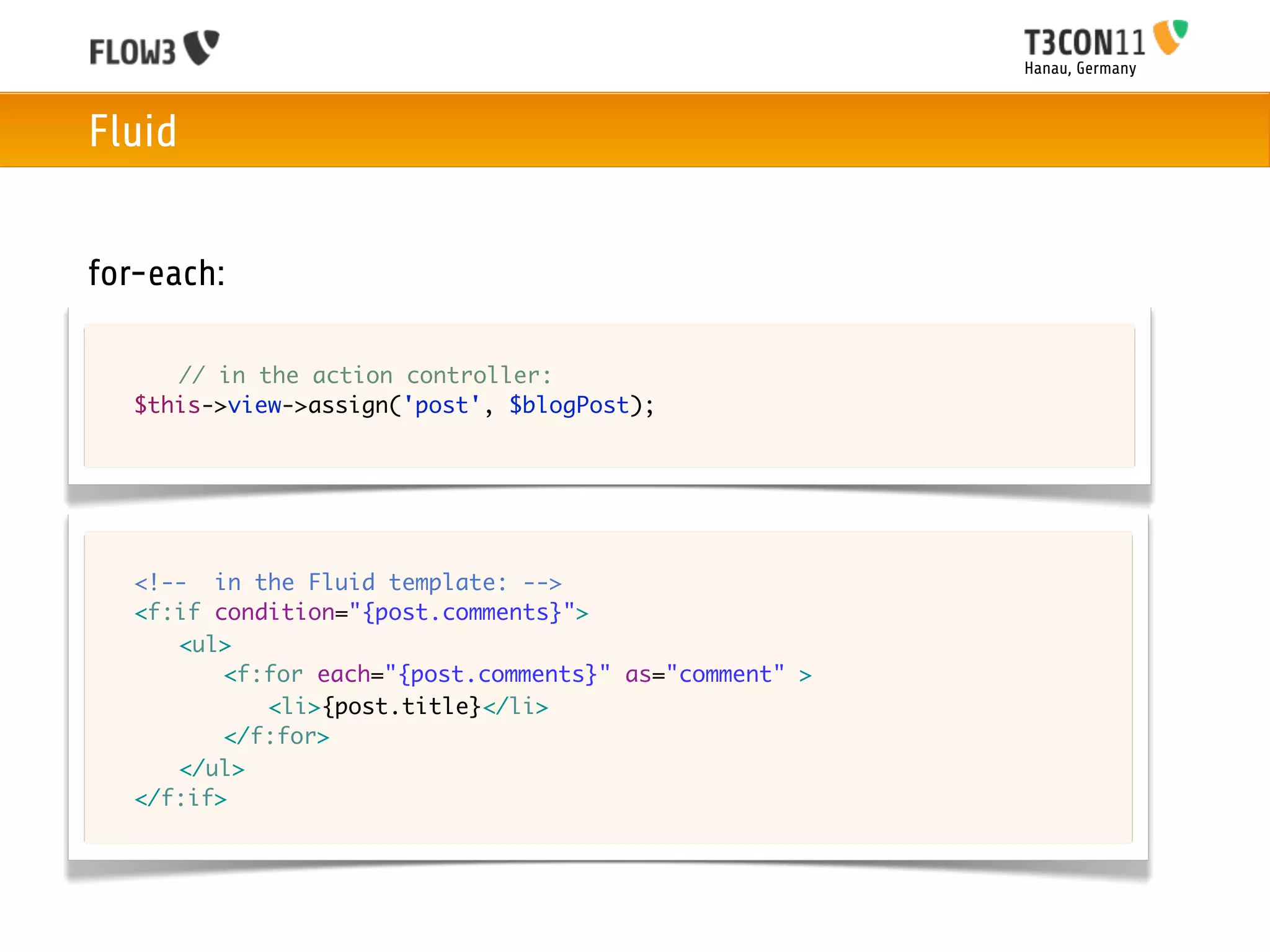 Hanau, Germany



Fluid


for-each:

	   	 // in the action controller:
	   $this->view->assign('post', $blogPost);




	   <!-- in the Fluid template: -->
	   <f:if condition="{post.comments}">
	   	 <ul>
	   	 	 <f:for each="{post.comments}" as="comment" >
	   	 	 	 <li>{post.title}</li>
	   	 	 </f:for>
	   	 </ul>	 	 	
	   </f:if>
 
