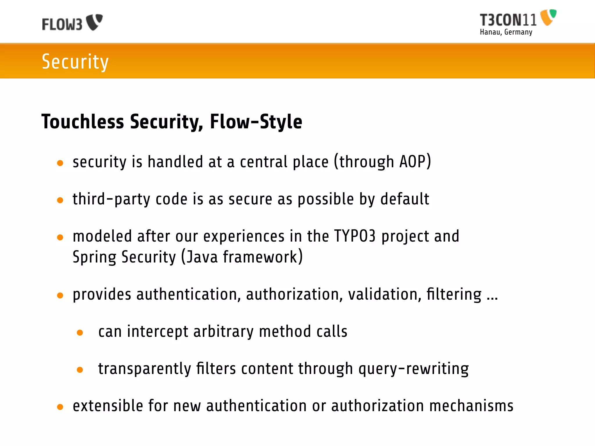 Hanau, Germany



Security

Touchless Security, Flow-Style
 • security is handled at a central place (through AOP)

 • third-party code is as secure as possible by default

 • modeled after our experiences in the TYPO3 project and
   Spring Security (Java framework)

 • provides authentication, authorization, validation, ﬁltering ...

   • can intercept arbitrary method calls

   • transparently ﬁlters content through query-rewriting

 • extensible for new authentication or authorization mechanisms
 