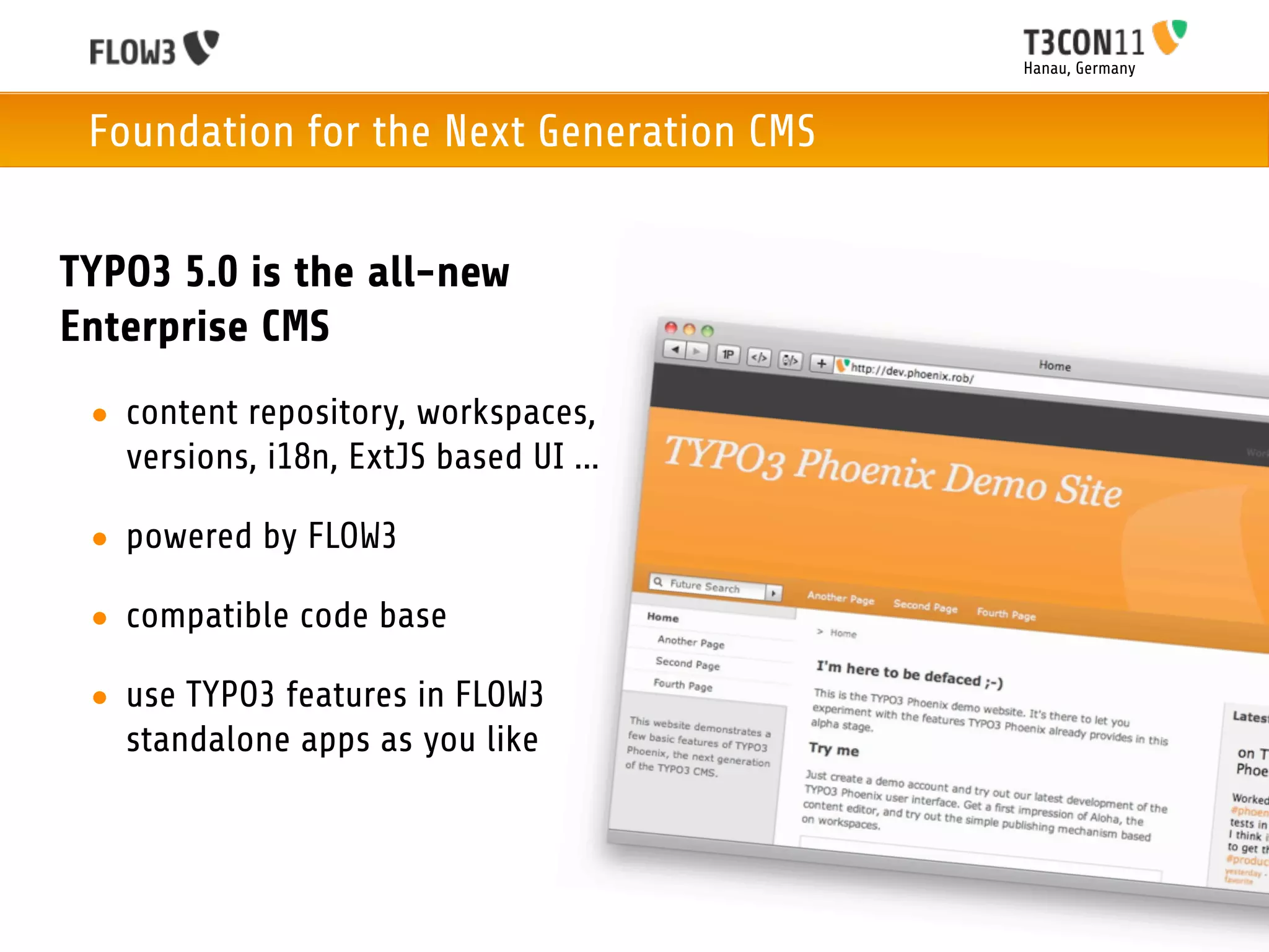 Hanau, Germany



 Foundation for the Next Generation CMS


TYPO3 5.0 is the all-new
Enterprise CMS
 • content repository, workspaces,
   versions, i18n, ExtJS based UI ...

 • powered by FLOW3

 • compatible code base

 • use TYPO3 features in FLOW3
   standalone apps as you like
 