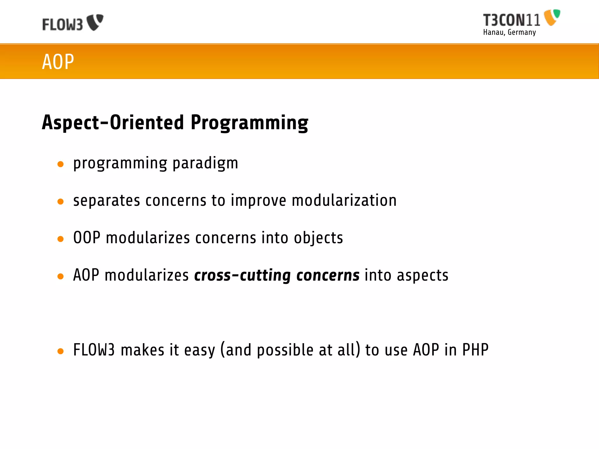 Hanau, Germany



AOP

Aspect-Oriented Programming
 • programming paradigm

 • separates concerns to improve modularization

 • OOP modularizes concerns into objects

 • AOP modularizes cross-cutting concerns into aspects



 • FLOW3 makes it easy (and possible at all) to use AOP in PHP
 
