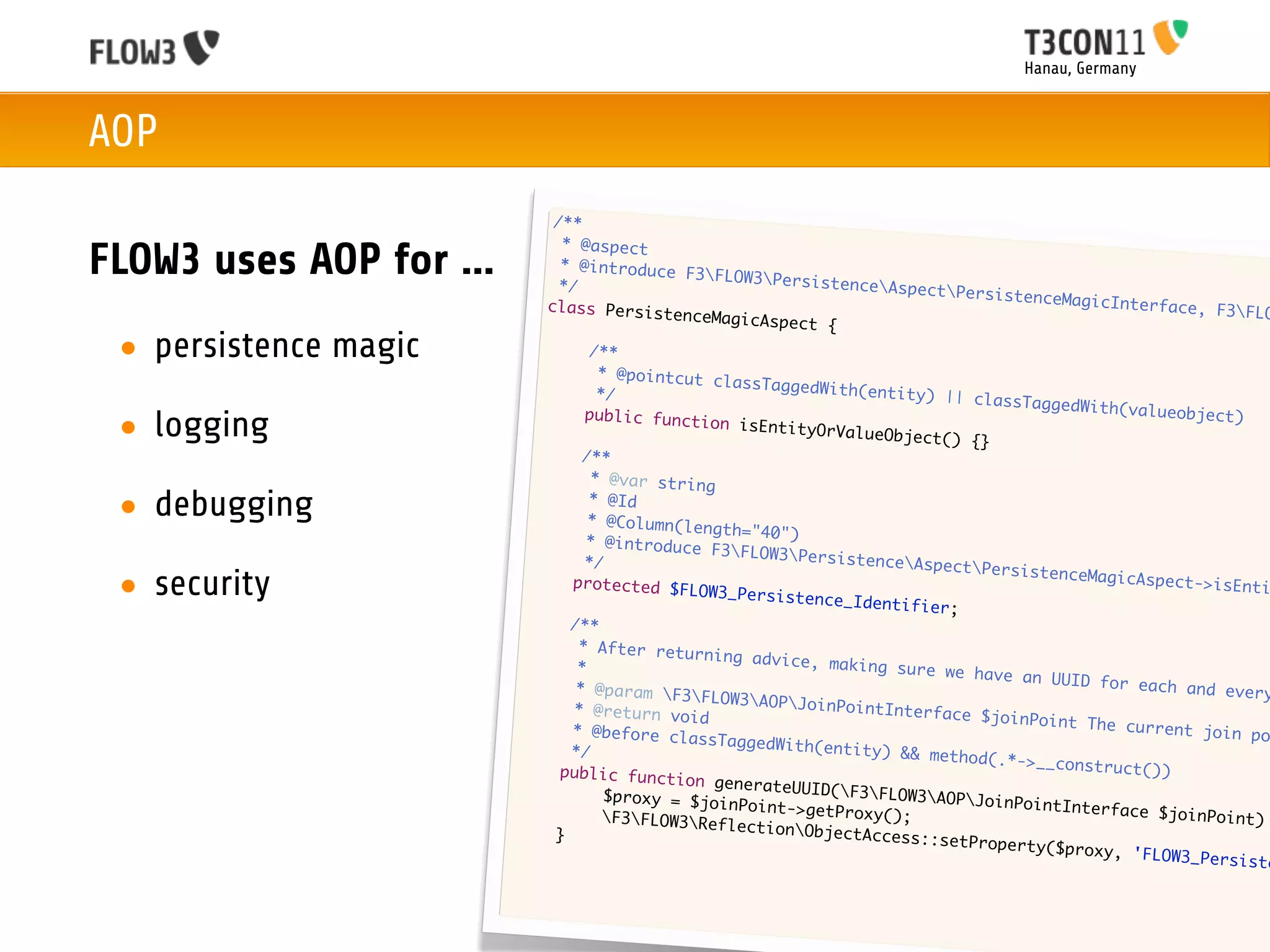 Hanau, Germany



AOP
                                 /**
                                  * @aspect
FLOW3 uses AOP for ...            * @introduce
                                  */
                                                  F3FLOW3Pers
                                                                istenceAspec
                                                                              tPersistence
                                class Persist                                               MagicInterfac
                                                enceMagicAspe                                              e, F3FLO
                                                              ct {
 • persistence magic           	
                               	
                                       /**
                                        * @pointcut c
                                                      lassTaggedWit
                               	        */                          h(entity) ||
                                                                                  classTaggedWi
                              	                                                                 th(valueobjec
 • logging                            public functi
                                                     on isEntityOr
                                                                   ValueObject()
                                                                                  {}
                                                                                                               t)

                              	       /**
                             	         * @var string

 • debugging                 	
                             	
                                       * @Id
                                       * @Column(len
                                                     gth="40")
                             	        * @introduce
                                                     F3FLOW3Pers
                            	         */                           istenceAspec
                                                                                 tPersistence
 • security                 	       protected $FL
                                                   OW3_Persisten
                                                                 ce_Identifier
                                                                               ;
                                                                                               MagicAspect->
                                                                                                              isEnti

                           	        /**
                           	         * After retur
                                                    ning advice,
                           	         *                            making sure w
                                                                                e have an UUI
                           	         * @param F3                                            D for each an
                                                    FLOW3AOPJoi                                            d every
                          	         * @return voi                 nPointInterfa
                                                   d                            ce $joinPoint
                          	         * @before cla                                              The current j
                                                   ssTaggedWith(                                              oin po
                          	         */                           entity) && me
                                                                               thod(.*->__co
                         	        public functi                                              nstruct())
                                                  on generateUU
                         	        	      $proxy = $joi          ID(F3FLOW3
                                                       nPoint->getPr          AOPJoinPoint
                         	       	                                   oxy();                 Interface $jo
                                         F3FLOW3Ref                                                     inPoint)
                         	                             lectionObjec
                                 }                                   tAccess::setP
                                                                                   roperty($prox
                                                                                                 y , 'FLOW3_Per
                                                                                                                siste
 