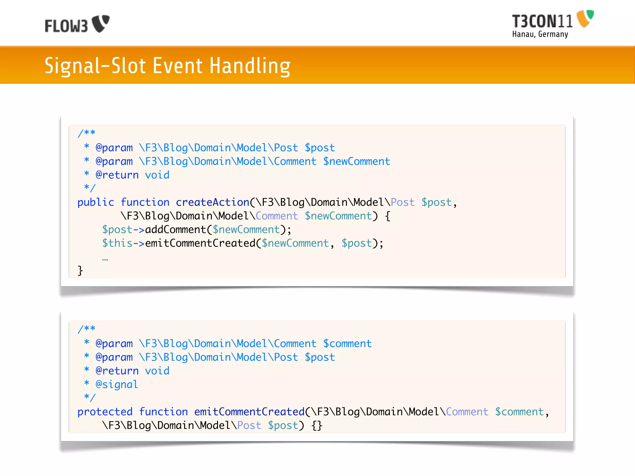 Hanau, Germany



Signal-Slot Event Handling

   /**
     * @param F3BlogDomainModelPost $post
     * @param F3BlogDomainModelComment $newComment
     * @return void
     */
   public function createAction(F3BlogDomainModelPost $post,
           F3BlogDomainModelComment $newComment) {
        $post->addComment($newComment);
        $this->emitCommentCreated($newComment, $post);
        …
   }




   /**
    * @param F3BlogDomainModelComment $comment
    * @param F3BlogDomainModelPost $post
    * @return void
    * @signal
    */
   protected function emitCommentCreated(F3BlogDomainModelComment $comment,
       F3BlogDomainModelPost $post) {}
 