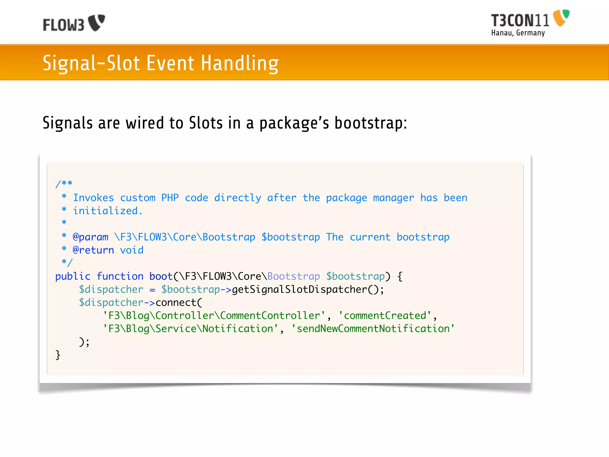 Hanau, Germany



Signal-Slot Event Handling

Signals are wired to Slots in a package’s bootstrap:


 /**
   * Invokes custom PHP code directly after the package manager has been
   * initialized.
   *
   * @param F3FLOW3CoreBootstrap $bootstrap The current bootstrap
   * @return void
   */
 public function boot(F3FLOW3CoreBootstrap $bootstrap) {
      $dispatcher = $bootstrap->getSignalSlotDispatcher();
      $dispatcher->connect(
          'F3BlogControllerCommentController', 'commentCreated',
          'F3BlogServiceNotification', 'sendNewCommentNotification'
      );
 }
 