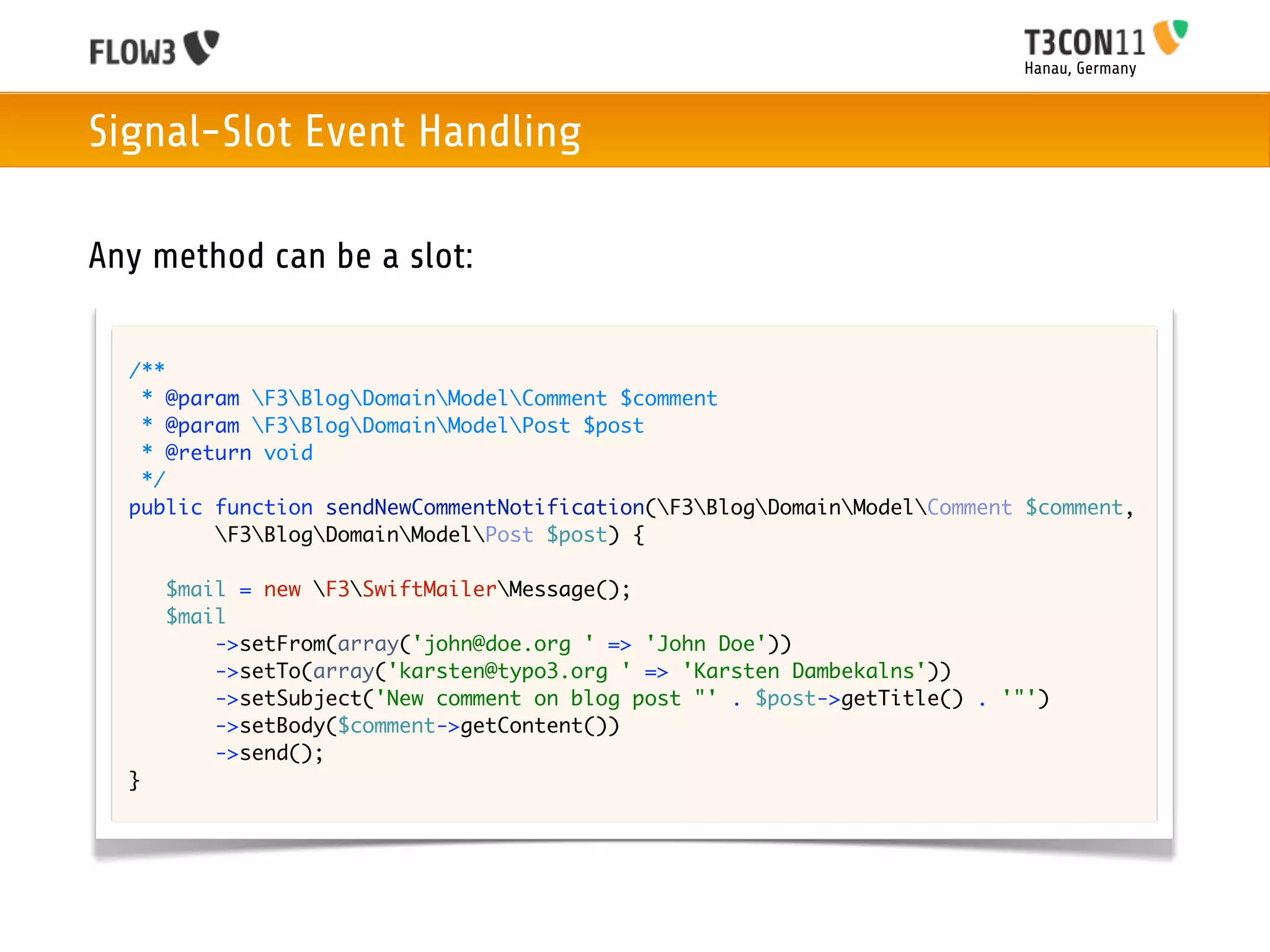 Hanau, Germany



Signal-Slot Event Handling

Any method can be a slot:

  /**
   * @param F3BlogDomainModelComment $comment
   * @param F3BlogDomainModelPost $post
   * @return void
   */
  public function sendNewCommentNotification(F3BlogDomainModelComment $comment,
         F3BlogDomainModelPost $post) {

      $mail = new F3SwiftMailerMessage();
      $mail
          ->setFrom(array('john@doe.org ' => 'John Doe'))
          ->setTo(array('karsten@typo3.org ' => 'Karsten Dambekalns'))
          ->setSubject('New comment on blog post "' . $post->getTitle() . '"')
          ->setBody($comment->getContent())
          ->send();
  }
 