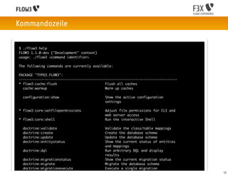 Kommandozeile

$ ./flow3 help
FLOW3 1.1.0-dev ("Development" context)
usage: ./flow3 <command identifier>

The following commands are currently available:

PACKAGE "TYPO3.FLOW3":
-------------------------------------------------------------------------------
* flow3:cache:flush                        Flush all caches
  cache:warmup                             Warm up caches

  configuration:show                       Show the active configuration
                                           settings

* flow3:core:setfilepermissions            Adjust file permissions for CLI and
                                           web server access
* flow3:core:shell                         Run the interactive Shell

  doctrine:validate                        Validate the class/table mappings
  doctrine:create                          Create the database schema
  doctrine:update                          Update the database schema
  doctrine:entitystatus                    Show the current status of entities
                                           and mappings
  doctrine:dql                             Run arbitrary DQL and display
                                           results
  doctrine:migrationstatus                 Show the current migration status
  doctrine:migrate                         Migrate the database schema
  doctrine:migrationexecute                Execute a single migration
  doctrine:migrationversion                Mark/unmark a migration as migrated    12
 