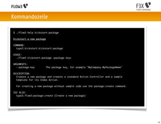 Kommandozeile

$ ./flow3 help kickstart:package

Kickstart a new package

COMMAND:
  typo3.kickstart:kickstart:package

USAGE:
  ./flow3 kickstart:package <package key>

ARGUMENTS:
  --package-key           The package key, for example "MyCompany.MyPackageName"

DESCRIPTION:
  Creates a new package and creates a standard Action Controller and a sample
  template for its Index Action.

  For creating a new package without sample code use the package:create command.

SEE ALSO:
  typo3.flow3:package:create (Create a new package)




                                                                                   13
 