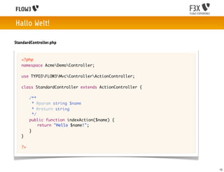 Hallo Welt!

StandardController.php


   <?php
   namespace AcmeDemoController;

   use TYPO3FLOW3MvcControllerActionController;

   class StandardController extends ActionController {
   	
   	 /**
   	   * @param string $name
   	   * @return string
   	   */
   	 public function indexAction($name) {
   	 	 return "Hello $name!";
   	 }
   }

   ?>




                                                         15
 