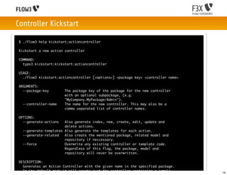 Controller Kickstart

$ ./flow3 help kickstart:actioncontroller

Kickstart a new action controller

COMMAND:
  typo3.kickstart:kickstart:actioncontroller

USAGE:
  ./flow3 kickstart:actioncontroller [<options>] <package key> <controller name>

ARGUMENTS:
  --package-key        The package key of the package for the new controller
                       with an optional subpackage, (e.g.
                       "MyCompany.MyPackage/Admin").
  --controller-name    The name for the new controller. This may also be a
                       comma separated list of controller names.

OPTIONS:
  --generate-actions   Also generate index, new, create, edit, update and
                       delete actions.
  --generate-templates Also generate the templates for each action.
  --generate-related   Also create the mentioned package, related model and
                       repository if neccessary.
  --force              Overwrite any existing controller or template code.
                       Regardless of this flag, the package, model and
                       repository will never be overwritten.

DESCRIPTION:
  Generates an Action Controller with the given name in the specified package.
  In its default mode it will create just the controller containing a sample       16
 
