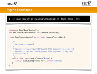 Eigene Commands

 $ ./flow3 kickstart:commandcontroller Acme.Demo Test



 namespace AcmeDemoController;
 use TYPO3FLOW3MvcControllerCommandController;

 class TestCommandController extends CommandController {
 	
 	 /**
 	   * An example command
 	   *
 	   * @param string $requiredArgument This argument is required
 	   * @param string $optionalArgument This argument is optional
 	   * @return void
 	   */
 	 public function exampleCommand($name) {
 	 	 $this->outputLine("Hello %s!", array($name));
 	 }
 }



                                                                   17
 