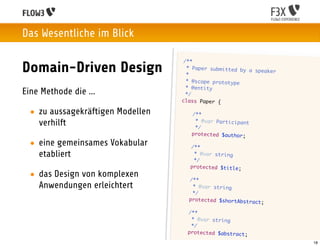 Das Wesentliche im Blick

                                        /**
Domain-Driven Design                     * Paper submitted by
                                         *
                                                              a speaker

                                         * @scope prototype
                                         * @entity
Eine Methode die ...                     */
                                       class Paper {

  • zu aussagekräftigen Modellen       	    /**
                                       	
    verhilft                           	
                                             * @var Participant
                                             */
                                       	    protected $author;

  • eine gemeinsames Vokabular     	       /**
    etabliert                      	
                                   	
                                            * @var string
                                            */
                                   	       protected $title;
  • das Design von komplexen       	       /**
    Anwendungen erleichtert        	        * @var string
                                   	        */
                                   	       protected $shortAbstra
                                                                  ct;

                                   	       /**
                                   	        * @var string
                                   	        */
                                   	       protected $abstract;

                                                                          18
 