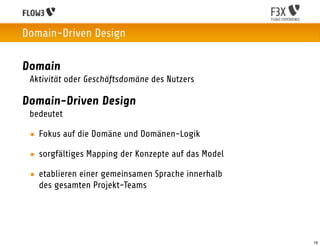 Domain-Driven Design

Domain
 Aktivität oder Geschäftsdomäne des Nutzers

Domain-Driven Design
 bedeutet

 • Fokus auf die Domäne und Domänen-Logik

 • sorgfältiges Mapping der Konzepte auf das Model

 • etablieren einer gemeinsamen Sprache innerhalb
   des gesamten Projekt-Teams




                                                     19
 