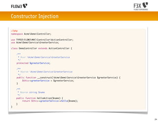 Constructor Injection

<?php
namespace AcmeDemoController;

use TYPO3FLOW3MVCControllerActionController;
use AcmeDemoServiceGreeterService;

class DemoController extends ActionController {
	
	   /**
	    * @var AcmeDemoServiceGreeterService
	    */
	   protected $greeterService;

	   /**
	     * @param AcmeDemoServiceGreeterService
	     */
	   public function __construct(AcmeDemoServiceGreeterService $greeterService) {
	   	    $this->greeterService = $greeterService;
	   }
	
    /**
      * @param string $name
      */
    public function helloAction($name) {
    	
    	     return $this->greeterService->hello($name);
    }
}




                                                                                       24
 