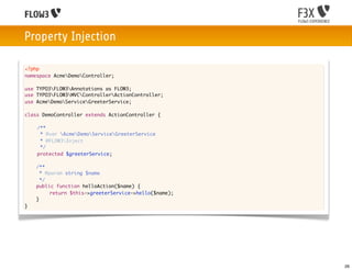 Property Injection

<?php
namespace AcmeDemoController;

use TYPO3FLOW3Annotations as FLOW3;
use TYPO3FLOW3MVCControllerActionController;
use AcmeDemoServiceGreeterService;

class DemoController extends ActionController {
	
	   /**
	     * @var AcmeDemoServiceGreeterService
	     * @FLOW3Inject
	     */
	   protected $greeterService;
	
    /**
      * @param string $name
      */
    public function helloAction($name) {
   		     return $this->greeterService->hello($name);
    }
}




                                                        26
 
