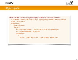Objects.yaml


   TYPO3FLOW3SecurityCryptographyRsaWalletServiceInterface:
     className: AcmeFLOW3SecurityCryptographyRsaWalletServicePhp
     scope: singleton
     properties:
       keystoreCache:
         object:
           factoryObjectName: TYPO3FLOW3CacheCacheManager
           factoryMethodName: getCache
           arguments:
             1:
                value: FLOW3_Security_Cryptography_RSAWallet




                                                                       27
 