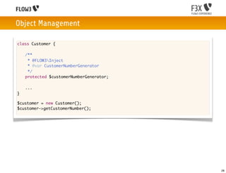 Object Management

class Customer {

	   /**
	    * @FLOW3Inject
	    * @var CustomerNumberGenerator
	    */
	   protected $customerNumberGenerator;

	   ...
}

$customer = new Customer();
$customer->getCustomerNumber();




                                          28
 