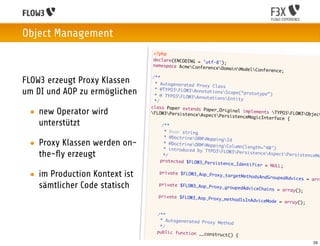 Object Management
                                   <?php
                                   declare(ENCODING = 'u
                                                         tf-8');
                                   namespace AcmeConfe
                                                        renceDoma   inModelConference;
                                  /**
FLOW3 erzeugt Proxy Klassen        * Autogenerated Prox
                                                         y Class
um DI und AOP zu ermöglichen       * @TYPO3FLOW3Annot
                                   * @ TYPO3FLOW3Anno
                                                         ationsScope(“protot
                                                                              ype”)
                                                         tationsEntity
                                   */
                                 class Paper extends
 • new Operator wird             FLOW3PersistenceA
                                                       Paper_Original implem
                                                       spectPersistenceMag
                                                                              ents TYPO3FLOW3Obj
                                                                             icInterface {
                                                                                                    ect

   unterstützt                   	     /**
                                 	      * @var string
                                	       * @DoctrineORMMapp
                                                             ingId
 • Proxy Klassen werden on-     	
                                	
                                        * @DoctrineORMMapp
                                        * introduced by TYPO
                                                             ingColumn(length="4
                                                                                  0")
                                                             3FLOW3Persistence
   the-ﬂy erzeugt               	       */                                        AspectPersistenceMa
                                	     protected $FLOW3_Per
                                                            sistence_Identifier
                                                                                 = NULL;

 • im Production Kontext ist   	      private $FLOW3_Aop_P
                                                           roxy_targetMethodsAn
                                                                                dGroupedAdvices = ar
                                                                                                     ra
   sämtlicher Code statisch    	     private $FLOW3_Aop_P
                                                           roxy_groupedAdviceCh
                                                                                ains = array();
                               	     private $FLOW3_Aop_P
                                                           roxy_methodIsInAdvic
                                                                                eMode = array();

                               	    /**
                               	     * Autogenerated Prox
                                                          y Method
                               	     */
                               	    public function __co
                                                         nstruct()    {
                               	    	   	                                                          29
 