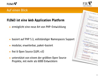 Auf einen Blick

FLOW3 ist eine Web Application Platform
 • ermöglicht eine neue Art von PHP-Entwicklung



 • basiert auf PHP 5.3, vollständiger Namespaces Support

 • modular, erweiterbar, paket-basiert

 • frei & Open Source (LGPL v3)

 • unterstützt von einem der größten Open Source
   Projekte, mit mehr als 6000 Entwicklern



                                                           3
 