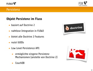 Persistenz

Objekt Persistenz im Fluss
 • basiert auf Doctrine 2

 • nahtlose Integration in FLOW3

 • bietet alle Doctrine 2 Features

 • nutzt UUIDs

 • Low Level Persistence API:

   • ermöglichte eingene Persistenz
     Mechanismen (anstelle von Doctrine 2)

   • CouchDB

                                             30
 