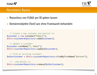 Persistenz Basics

    • Repository von FLOW3 per DI geben lassen

    • Domänenobjekte (fast) wie ohne Framework behandeln


	 	 // Create a new customer and persist it:
	 $customer = new Customer("Robert");
	 $this->customerRepository->add($customer);

	 	 // Update a customer:
	 $customer->setName("I, Robot");
	 $this->customerRepository->update($customer);

	   	 // Find an existing customer:
	   $otherCustomer = $this->customerRepository->findByFirstName("Karsten");
	
	   	 // … and delete it:
	   $this->customerRepository->remove($otherCustomer);



                                                                              31
 