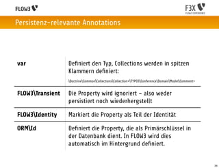 Persistenz-relevante Annotations




var               Deﬁniert den Typ, Collections werden in spitzen
                  Klammern deﬁniert:
                  DoctrineCommonCollectionsCollection<TYPO3ConferenceDomainModelComment>


FLOW3Transient   Die Property wird ignoriert – also weder
                  persistiert noch wiederhergstellt

FLOW3Identity    Markiert die Property als Teil der Identität

ORMId            Deﬁniert die Property, die als Primärschlüssel in
                  der Datenbank dient. In FLOW3 wird dies
                  automatisch im Hintergrund deﬁniert.


                                                                                                    34
 