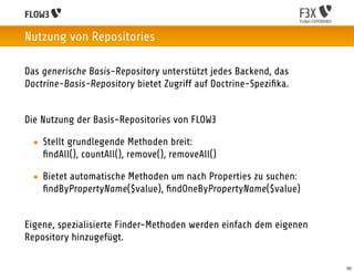 Nutzung von Repositories

Das generische Basis-Repository unterstützt jedes Backend, das
Doctrine-Basis-Repository bietet Zugriff auf Doctrine-Speziﬁka.


Die Nutzung der Basis-Repositories von FLOW3

 • Stellt grundlegende Methoden breit:
   ﬁndAll(), countAll(), remove(), removeAll()

 • Bietet automatische Methoden um nach Properties zu suchen:
   ﬁndByPropertyName($value), ﬁndOneByPropertyName($value)


Eigene, spezialisierte Finder-Methoden werden einfach dem eigenen
Repository hinzugefügt.

                                                                    35
 