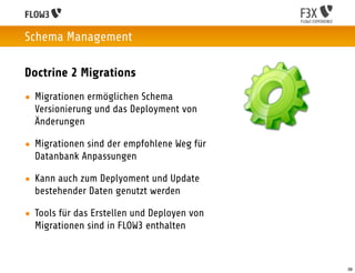 Schema Management

Doctrine 2 Migrations
• Migrationen ermöglichen Schema
  Versionierung und das Deployment von
  Änderungen

• Migrationen sind der empfohlene Weg für
  Datanbank Anpassungen

• Kann auch zum Deplyoment und Update
  bestehender Daten genutzt werden

• Tools für das Erstellen und Deployen von
  Migrationen sind in FLOW3 enthalten



                                             38
 