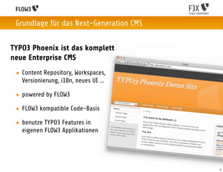 Grundlage für das Next-Generation CMS


TYPO3 Phoenix ist das komplett
neue Enterprise CMS
 • Content Repository, Workspaces,
   Versionierung, i18n, neues UI ...

 • powered by FLOW3

 • FLOW3 kompatible Code-Basis

 • benutze TYPO3 Features in
   eigenen FLOW3 Applikationen




                                         4
 