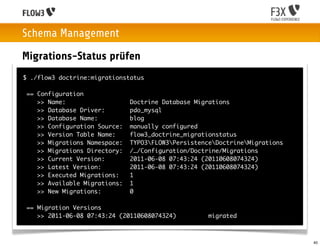 Schema Management
Migrations-Status prüfen
$ ./flow3 doctrine:migrationstatus

 == Configuration
    >> Name:                   Doctrine Database Migrations
    >> Database Driver:        pdo_mysql
    >> Database Name:          blog
    >> Configuration Source:   manually configured
    >> Version Table Name:     flow3_doctrine_migrationstatus
    >> Migrations Namespace:   TYPO3FLOW3PersistenceDoctrineMigrations
    >> Migrations Directory:   /…/Configuration/Doctrine/Migrations
    >> Current Version:        2011-06-08 07:43:24 (20110608074324)
    >> Latest Version:         2011-06-08 07:43:24 (20110608074324)
    >> Executed Migrations:    1
    >> Available Migrations:   1
    >> New Migrations:         0

 == Migration Versions
    >> 2011-06-08 07:43:24 (20110608074324)          migrated



                                                                             40
 
