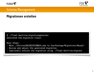 Schema Management
Migrationen erstellen




$ ./flow3 doctrine:migrationgenerate
Generated new migration class!

Next Steps:
- Move …/Version20120329190824.php to YourPackage/Migrations/Mysql/
- Review and adjust the generated migration.
- (optional) execute the migration using ./flow3 doctrine:migrate




                                                                      41
 