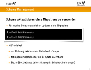 Schema Management


Schema aktualisieren ohne Migrations zu verwenden
• Für mache Situationen reichen Updates ohne Migrations

$ ./flow3 doctrine:create

$ ./flow3 doctrine:update




• Hilfreich bei

  • der Nutzung existierender Datenbank-Dumps

  • fehlenden Migrations für die genutzte Datenbank

  • SQLite (beschränkte Unterstützung für Schema-Änderungen)

                                                               43
 
