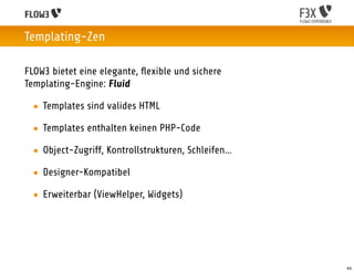 Templating-Zen

FLOW3 bietet eine elegante, ﬂexible und sichere
Templating-Engine: Fluid

 • Templates sind valides HTML

 • Templates enthalten keinen PHP-Code

 • Object-Zugriff, Kontrollstrukturen, Schleifen…

 • Designer-Kompatibel

 • Erweiterbar (ViewHelper, Widgets)




                                                    44
 