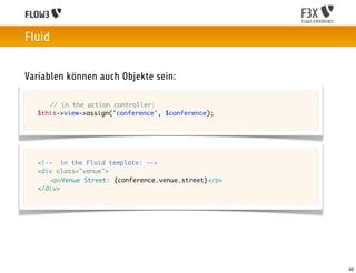 Fluid


Variablen können auch Objekte sein:

	   	 // in the action controller:
	   $this->view->assign('conference', $conference);




	   <!-- in the Fluid template: -->
	   <div class="venue">
	   	 <p>Venue Street: {conference.venue.street}</p>
	   </div>




                                                       46
 