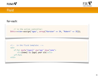 Fluid


for-each:

	   	 // in the action controller:
	   $this->view->assign('ages', array("Karsten" => 34, "Robert" => 35));




	   <!-- in the Fluid template: -->
	   <ul>
	   	 <f:for each="{ages}" as="age" key="name">
	   	 	 <li>{name} is {age} year old.</li>
	   	 </f:for>
	   </ul>	 	 	




                                                                           48
 