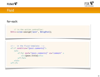 Fluid


for-each:

	   	 // in the action controller:
	   $this->view->assign('post', $blogPost);




	   <!-- in the Fluid template: -->
	   <f:if condition="{post.comments}">
	   	 <ul>
	   	 	 <f:for each="{post.comments}" as="comment" >
	   	 	 	 <li>{post.title}</li>
	   	 	 </f:for>
	   	 </ul>	 	 	
	   </f:if>




                                                       49
 
