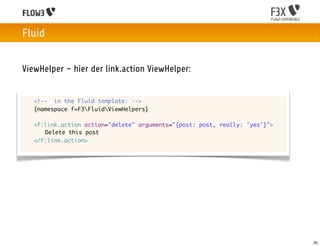 Fluid


ViewHelper – hier der link.action ViewHelper:


	   <!-- in the Fluid template: -->
	   {namespace f=F3FluidViewHelpers}

	   <f:link.action action="delete" arguments="{post: post, really: 'yes'}">
	   	 Delete this post
	   </f:link.action>




                                                                              50
 