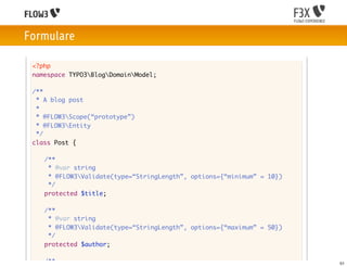 Formulare

 <?php
 namespace TYPO3BlogDomainModel;

 /**
  * A blog post
  *
  * @FLOW3Scope(“prototype”)
  * @FLOW3Entity
  */
 class Post {

 	   /**
 	    * @var string
 	    * @FLOW3Validate(type=“StringLength”, options={“minimum” = 10})
 	    */
 	   protected $title;

 	   /**
 	    * @var string
 	    * @FLOW3Validate(type=“StringLength”, options={“maximum” = 50})
 	    */
 	   protected $author;

 	   /**                                                                 51
 